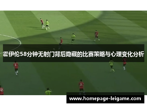 霍伊伦58分钟无射门背后隐藏的比赛策略与心理变化分析 霍伊伦58分钟无射门背后隐藏的比赛策略与心理变化分析